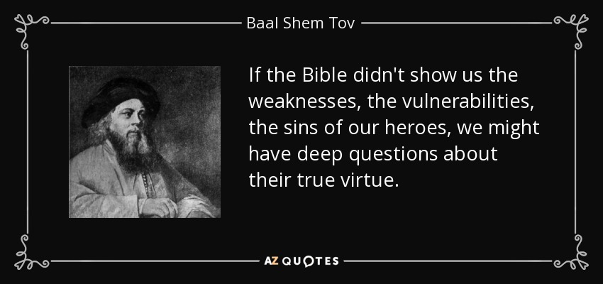 If the Bible didn't show us the weaknesses, the vulnerabilities, the sins of our heroes, we might have deep questions about their true virtue. - Baal Shem Tov