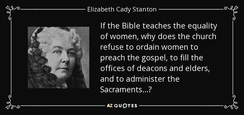If the Bible teaches the equality of women, why does the church refuse to ordain women to preach the gospel, to fill the offices of deacons and elders, and to administer the Sacraments...? - Elizabeth Cady Stanton