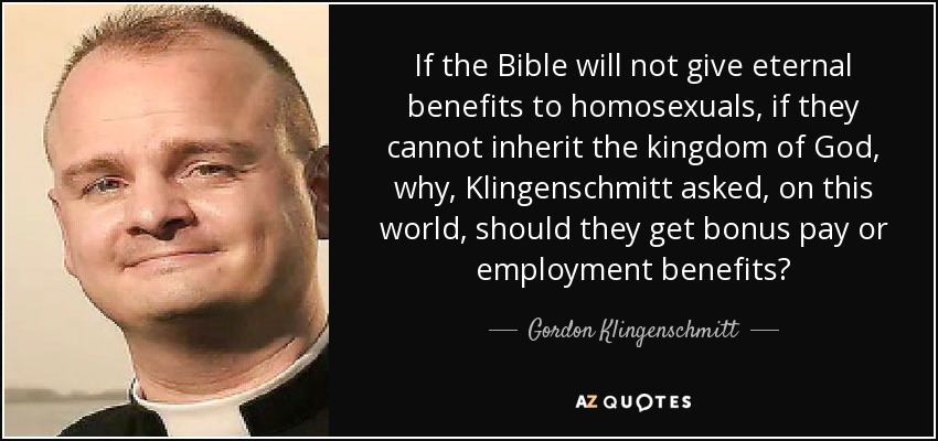 If the Bible will not give eternal benefits to homosexuals, if they cannot inherit the kingdom of God, why, Klingenschmitt asked, on this world, should they get bonus pay or employment benefits? - Gordon Klingenschmitt