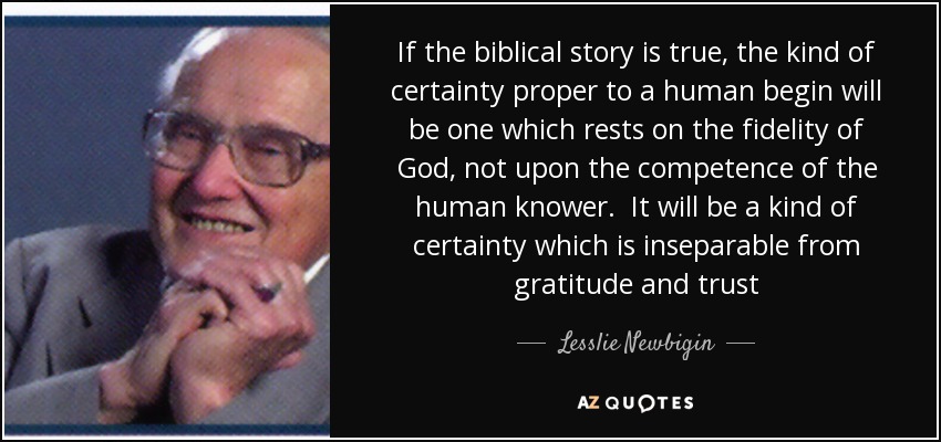 If the biblical story is true, the kind of certainty proper to a human begin will be one which rests on the fidelity of God, not upon the competence of the human knower. It will be a kind of certainty which is inseparable from gratitude and trust - Lesslie Newbigin