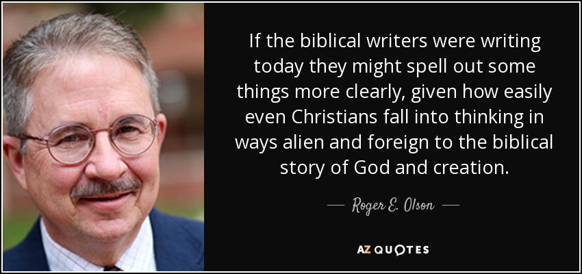 If the biblical writers were writing today they might spell out some things more clearly, given how easily even Christians fall into thinking in ways alien and foreign to the biblical story of God and creation. - Roger E. Olson