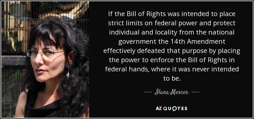 If the Bill of Rights was intended to place strict limits on federal power and protect individual and locality from the national government the 14th Amendment effectively defeated that purpose by placing the power to enforce the Bill of Rights in federal hands, where it was never intended to be. - Ilana Mercer