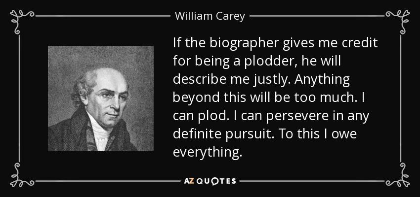 If the biographer gives me credit for being a plodder, he will describe me justly. Anything beyond this will be too much. I can plod. I can persevere in any definite pursuit. To this I owe everything. - William Carey