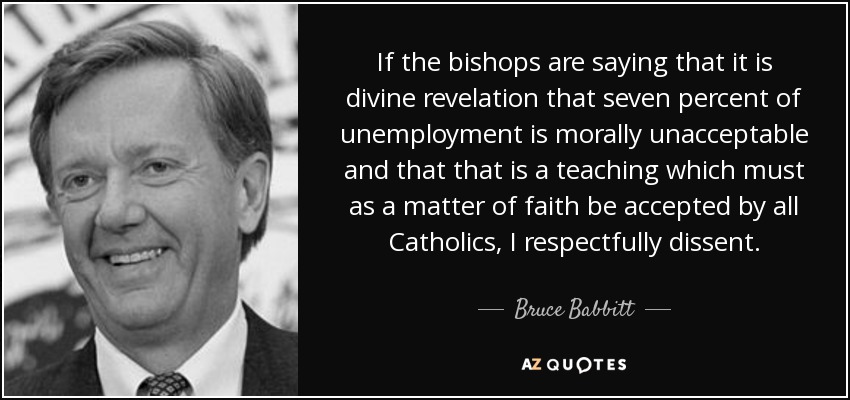 If the bishops are saying that it is divine revelation that seven percent of unemployment is morally unacceptable and that that is a teaching which must as a matter of faith be accepted by all Catholics, I respectfully dissent. - Bruce Babbitt