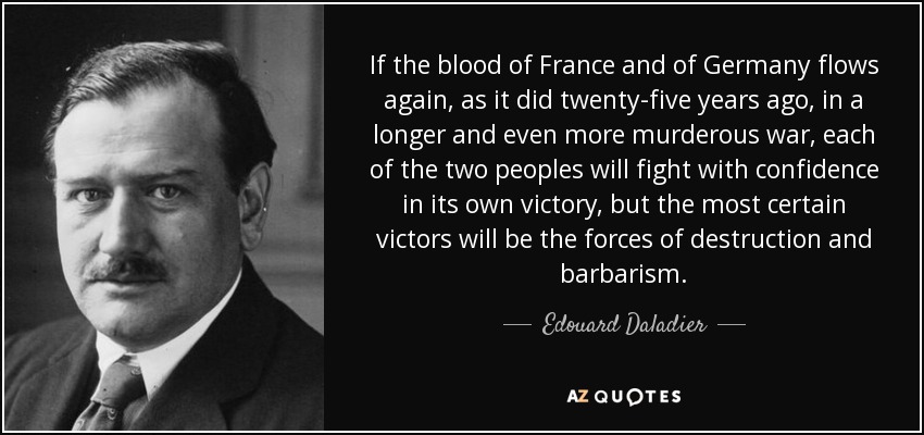 If the blood of France and of Germany flows again, as it did twenty-five years ago, in a longer and even more murderous war, each of the two peoples will fight with confidence in its own victory, but the most certain victors will be the forces of destruction and barbarism. - Edouard Daladier