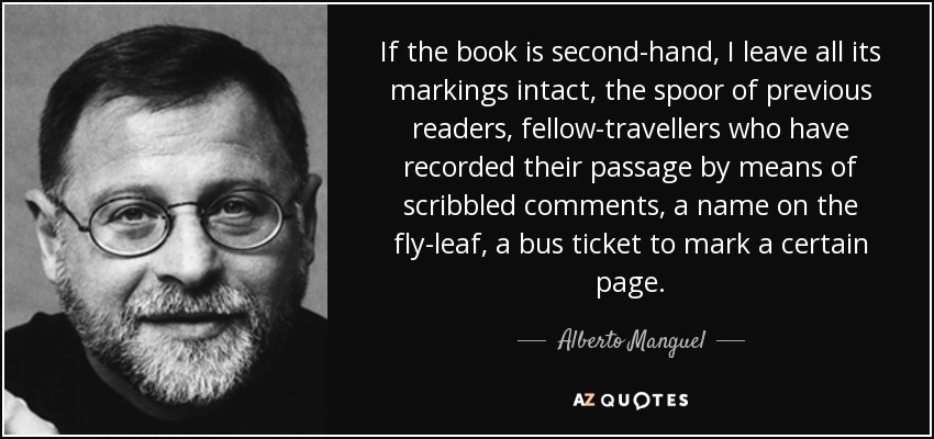 If the book is second-hand, I leave all its markings intact, the spoor of previous readers, fellow-travellers who have recorded their passage by means of scribbled comments, a name on the fly-leaf, a bus ticket to mark a certain page. - Alberto Manguel