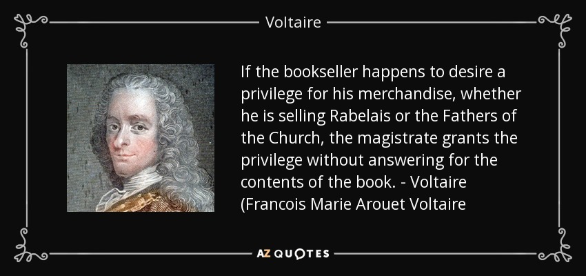 If the bookseller happens to desire a privilege for his merchandise, whether he is selling Rabelais or the Fathers of the Church, the magistrate grants the privilege without answering for the contents of the book. - Voltaire (Francois Marie Arouet Voltaire - Voltaire