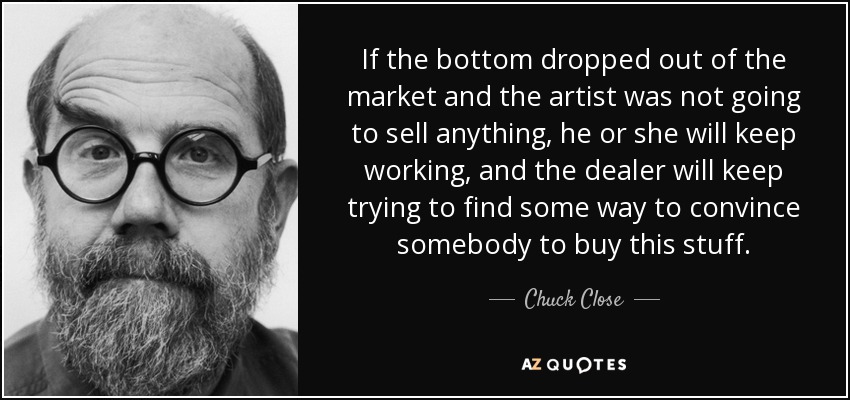 If the bottom dropped out of the market and the artist was not going to sell anything, he or she will keep working, and the dealer will keep trying to find some way to convince somebody to buy this stuff. - Chuck Close
