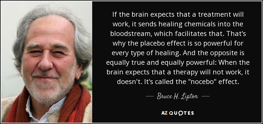 If the brain expects that a treatment will work, it sends healing chemicals into the bloodstream, which facilitates that. That's why the placebo effect is so powerful for every type of healing. And the opposite is equally true and equally powerful: When the brain expects that a therapy will not work, it doesn't. It's called the 