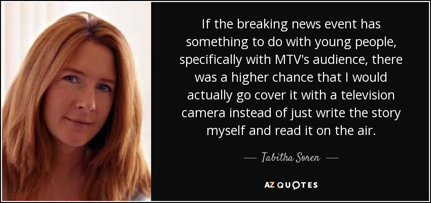 If the breaking news event has something to do with young people, specifically with MTV's audience, there was a higher chance that I would actually go cover it with a television camera instead of just write the story myself and read it on the air. - Tabitha Soren