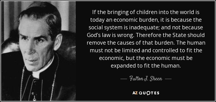If the bringing of children into the world is today an economic burden, it is because the social system is inadequate; and not because God’s law is wrong. Therefore the State should remove the causes of that burden. The human must not be limited and controlled to fit the economic, but the economic must be expanded to fit the human. - Fulton J. Sheen