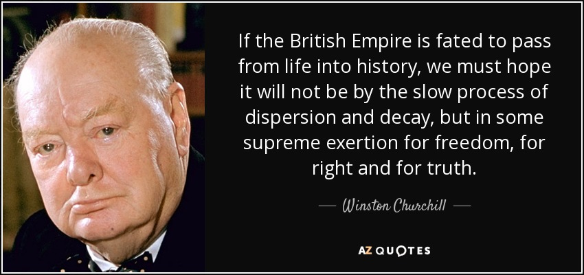 If the British Empire is fated to pass from life into history, we must hope it will not be by the slow process of dispersion and decay, but in some supreme exertion for freedom, for right and for truth. - Winston Churchill