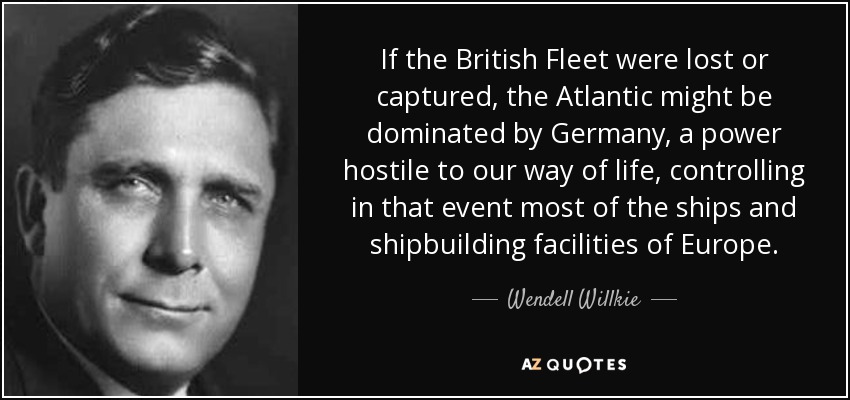 If the British Fleet were lost or captured, the Atlantic might be dominated by Germany, a power hostile to our way of life, controlling in that event most of the ships and shipbuilding facilities of Europe. - Wendell Willkie