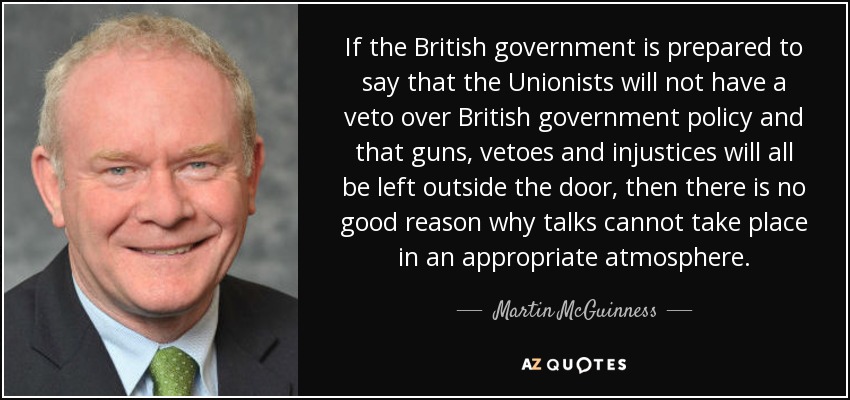 If the British government is prepared to say that the Unionists will not have a veto over British government policy and that guns, vetoes and injustices will all be left outside the door, then there is no good reason why talks cannot take place in an appropriate atmosphere. - Martin McGuinness