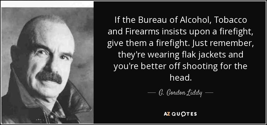 If the Bureau of Alcohol, Tobacco and Firearms insists upon a firefight, give them a firefight. Just remember, they're wearing flak jackets and you're better off shooting for the head. - G. Gordon Liddy