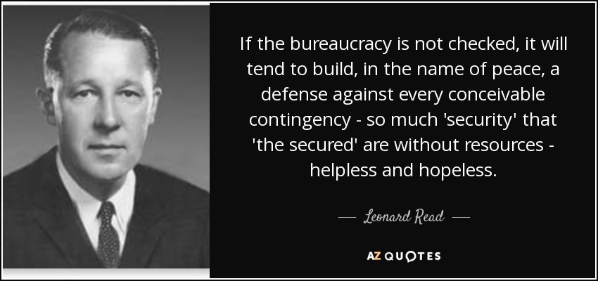 If the bureaucracy is not checked, it will tend to build, in the name of peace, a defense against every conceivable contingency - so much 'security' that 'the secured' are without resources - helpless and hopeless. - Leonard Read