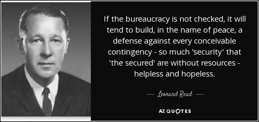 If the bureaucracy is not checked, it will tend to build, in the name of peace, a defense against every conceivable contingency - so much 'security' that 'the secured' are without resources - helpless and hopeless. - Leonard Read