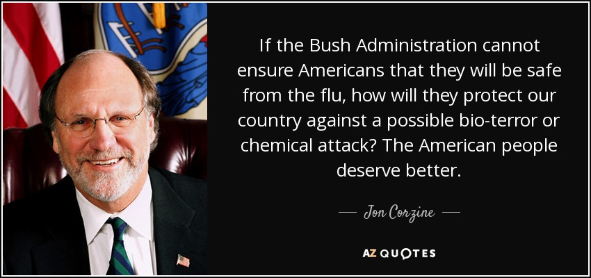 If the Bush Administration cannot ensure Americans that they will be safe from the flu, how will they protect our country against a possible bio-terror or chemical attack? The American people deserve better. - Jon Corzine