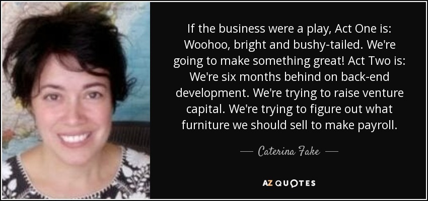 If the business were a play, Act One is: Woohoo, bright and bushy-tailed. We're going to make something great! Act Two is: We're six months behind on back-end development. We're trying to raise venture capital. We're trying to figure out what furniture we should sell to make payroll. - Caterina Fake