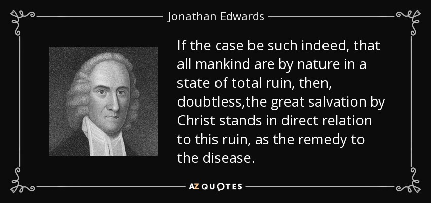 If the case be such indeed, that all mankind are by nature in a state of total ruin, then, doubtless,the great salvation by Christ stands in direct relation to this ruin, as the remedy to the disease. - Jonathan Edwards