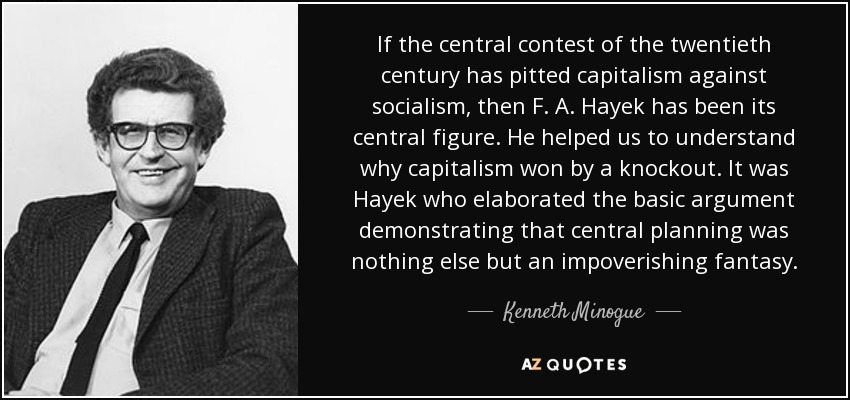 If the central contest of the twentieth century has pitted capitalism against socialism, then F. A. Hayek has been its central figure. He helped us to understand why capitalism won by a knockout. It was Hayek who elaborated the basic argument demonstrating that central planning was nothing else but an impoverishing fantasy. - Kenneth Minogue