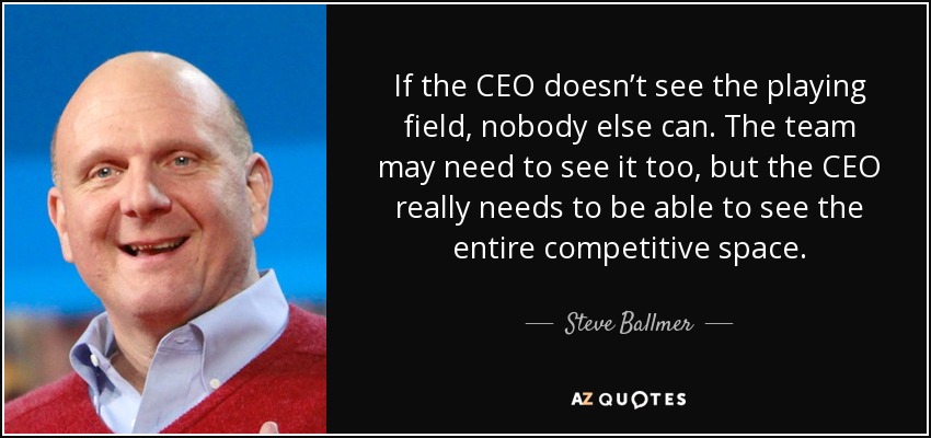If the CEO doesn’t see the playing field, nobody else can. The team may need to see it too, but the CEO really needs to be able to see the entire competitive space. - Steve Ballmer
