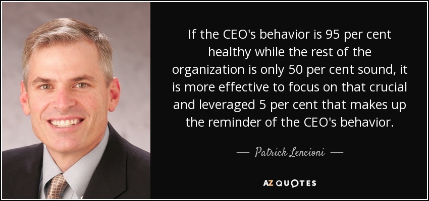 If the CEO's behavior is 95 per cent healthy while the rest of the organization is only 50 per cent sound, it is more effective to focus on that crucial and leveraged 5 per cent that makes up the reminder of the CEO's behavior. - Patrick Lencioni