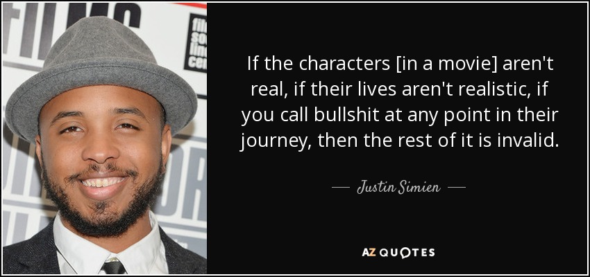 If the characters [in a movie] aren't real, if their lives aren't realistic, if you call bullshit at any point in their journey, then the rest of it is invalid. - Justin Simien