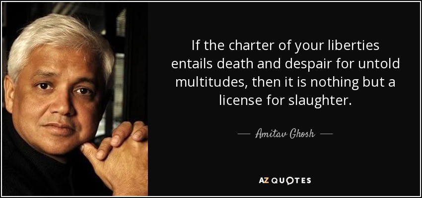 If the charter of your liberties entails death and despair for untold multitudes, then it is nothing but a license for slaughter. - Amitav Ghosh