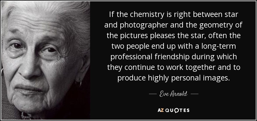 If the chemistry is right between star and photographer and the geometry of the pictures pleases the star, often the two people end up with a long-term professional friendship during which they continue to work together and to produce highly personal images. - Eve Arnold