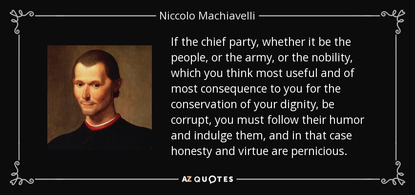 If the chief party, whether it be the people, or the army, or the nobility, which you think most useful and of most consequence to you for the conservation of your dignity, be corrupt, you must follow their humor and indulge them, and in that case honesty and virtue are pernicious. - Niccolo Machiavelli