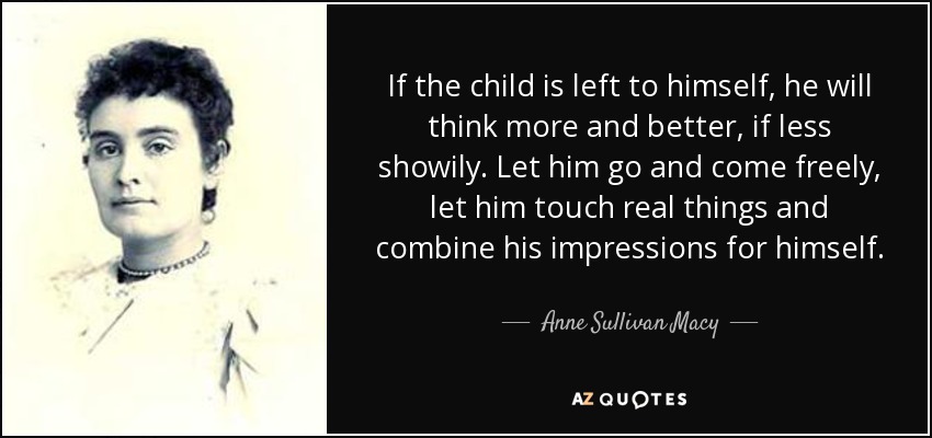 If the child is left to himself, he will think more and better, if less showily. Let him go and come freely, let him touch real things and combine his impressions for himself. - Anne Sullivan Macy