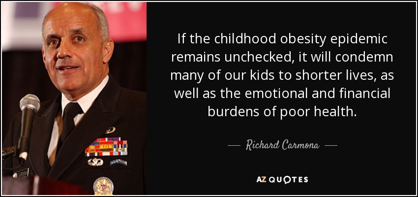 If the childhood obesity epidemic remains unchecked, it will condemn many of our kids to shorter lives, as well as the emotional and financial burdens of poor health. - Richard Carmona