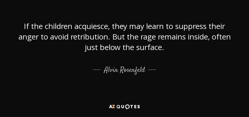 If the children acquiesce, they may learn to suppress their anger to avoid retribution. But the rage remains inside, often just below the surface. - Alvin Rosenfeld