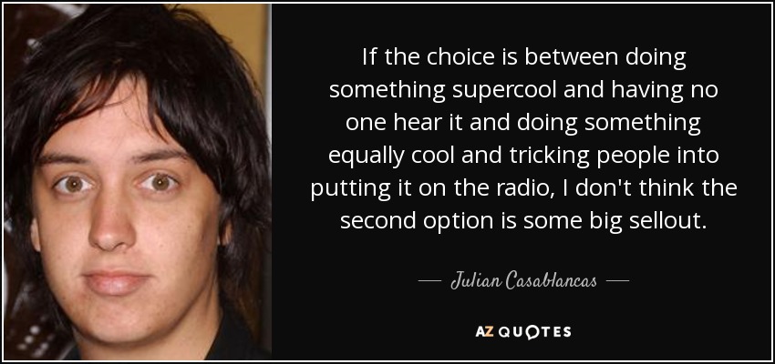 If the choice is between doing something supercool and having no one hear it and doing something equally cool and tricking people into putting it on the radio, I don't think the second option is some big sellout. - Julian Casablancas