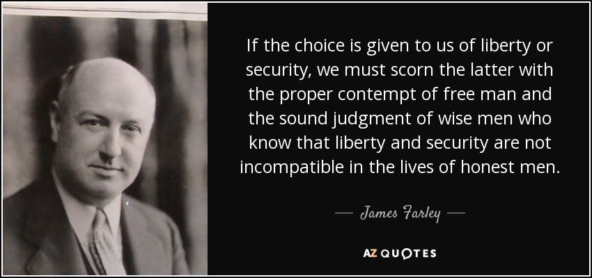 If the choice is given to us of liberty or security, we must scorn the latter with the proper contempt of free man and the sound judgment of wise men who know that liberty and security are not incompatible in the lives of honest men. - James Farley