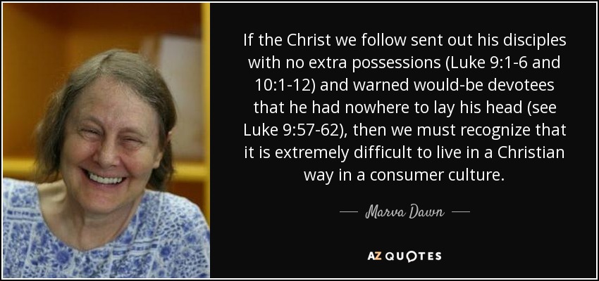 If the Christ we follow sent out his disciples with no extra possessions (Luke 9:1-6 and 10:1-12) and warned would-be devotees that he had nowhere to lay his head (see Luke 9:57-62), then we must recognize that it is extremely difficult to live in a Christian way in a consumer culture. - Marva Dawn