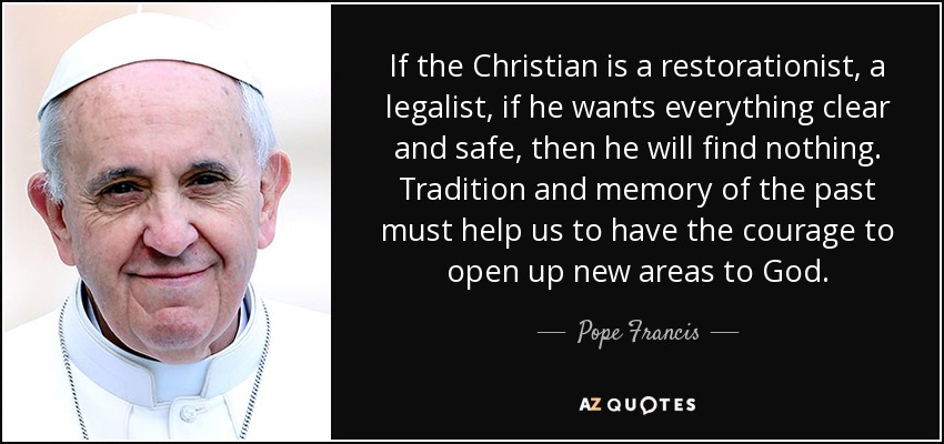 If the Christian is a restorationist, a legalist, if he wants everything clear and safe, then he will find nothing. Tradition and memory of the past must help us to have the courage to open up new areas to God. - Pope Francis