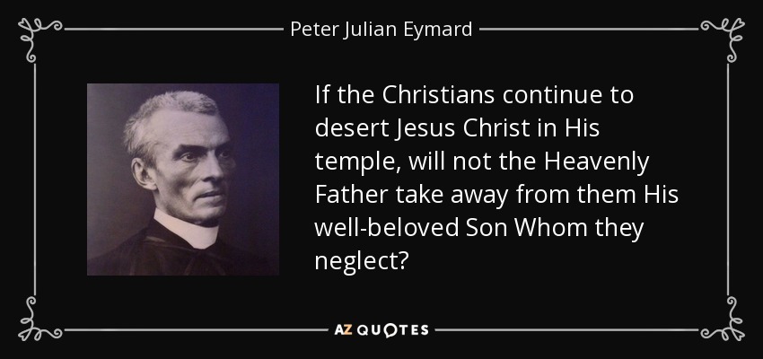If the Christians continue to desert Jesus Christ in His temple, will not the Heavenly Father take away from them His well-beloved Son Whom they neglect? - Peter Julian Eymard