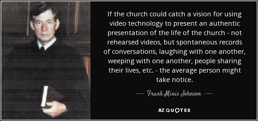 If the church could catch a vision for using video technology to present an authentic presentation of the life of the church - not rehearsed videos, but spontaneous records of conversations, laughing with one another, weeping with one another, people sharing their lives, etc. - the average person might take notice. - Frank Minis Johnson