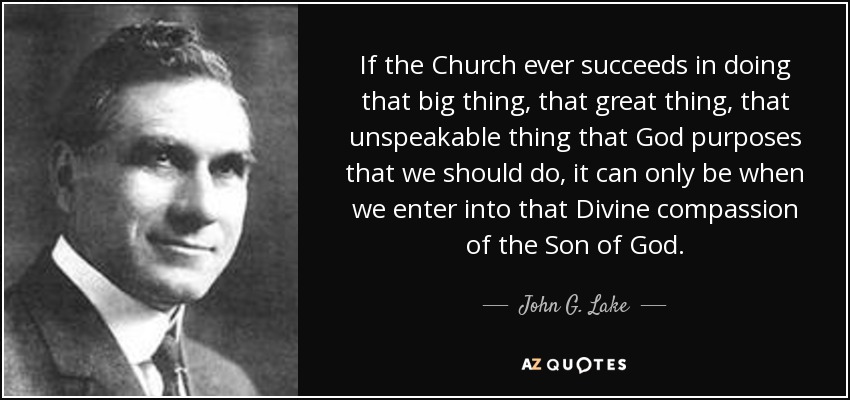 If the Church ever succeeds in doing that big thing, that great thing, that unspeakable thing that God purposes that we should do, it can only be when we enter into that Divine compassion of the Son of God. - John G. Lake