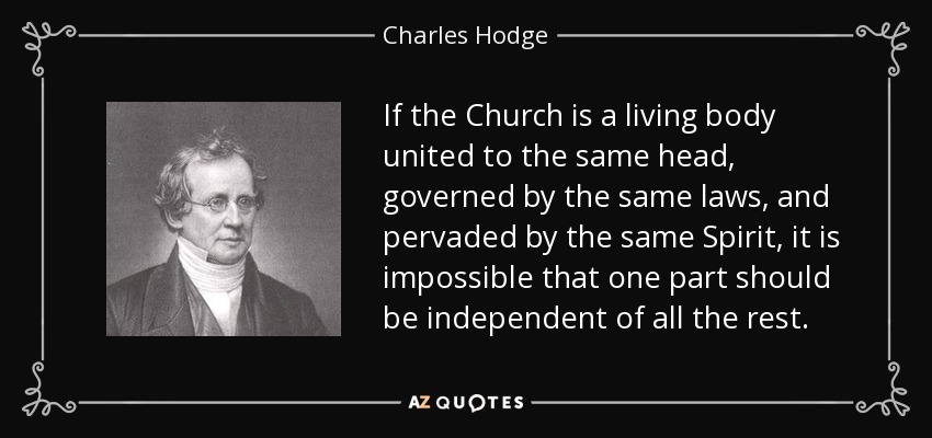 If the Church is a living body united to the same head, governed by the same laws, and pervaded by the same Spirit, it is impossible that one part should be independent of all the rest. - Charles Hodge