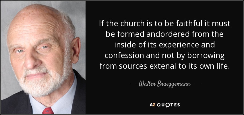 If the church is to be faithful it must be formed andordered from the inside of its experience and confession and not by borrowing from sources extenal to its own life. - Walter Brueggemann