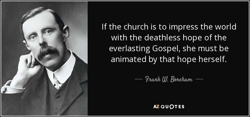 If the church is to impress the world with the deathless hope of the everlasting Gospel, she must be animated by that hope herself. - Frank W. Boreham