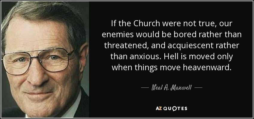 If the Church were not true, our enemies would be bored rather than threatened, and acquiescent rather than anxious. Hell is moved only when things move heavenward. - Neal A. Maxwell