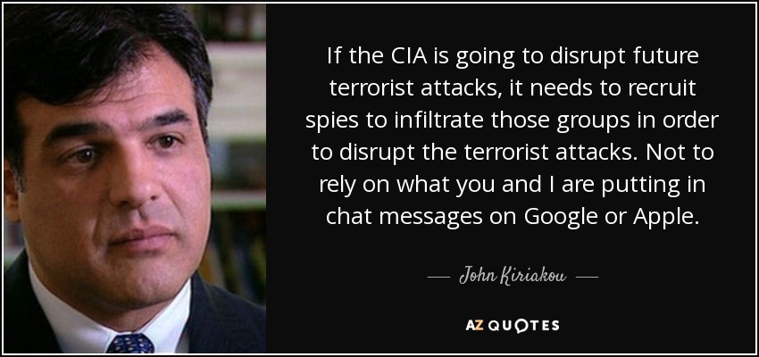 If the CIA is going to disrupt future terrorist attacks, it needs to recruit spies to infiltrate those groups in order to disrupt the terrorist attacks. Not to rely on what you and I are putting in chat messages on Google or Apple. - John Kiriakou