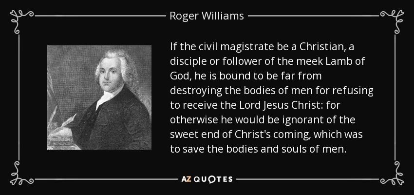If the civil magistrate be a Christian, a disciple or follower of the meek Lamb of God, he is bound to be far from destroying the bodies of men for refusing to receive the Lord Jesus Christ: for otherwise he would be ignorant of the sweet end of Christ's coming, which was to save the bodies and souls of men. - Roger Williams