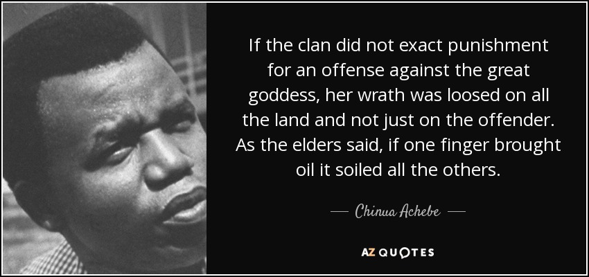 If the clan did not exact punishment for an offense against the great goddess, her wrath was loosed on all the land and not just on the offender. As the elders said, if one finger brought oil it soiled all the others. - Chinua Achebe