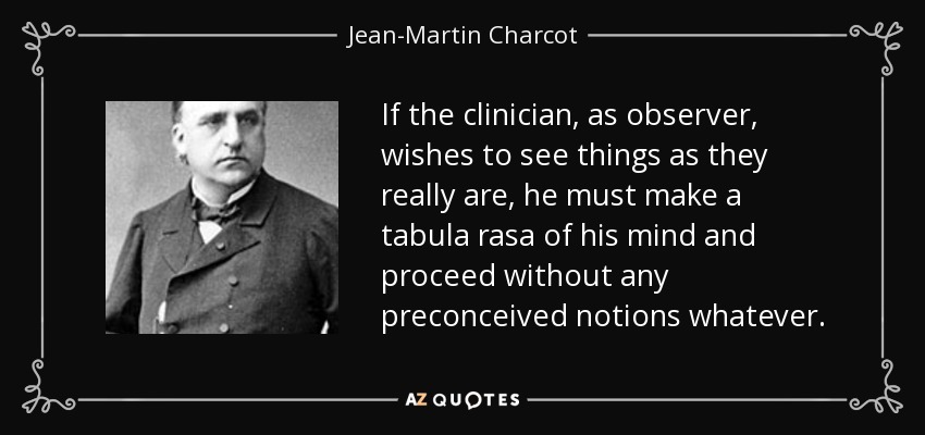 If the clinician, as observer, wishes to see things as they really are, he must make a tabula rasa of his mind and proceed without any preconceived notions whatever. - Jean-Martin Charcot