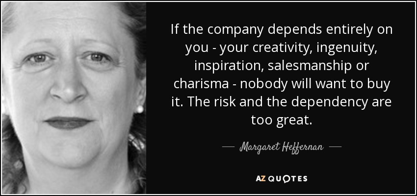 If the company depends entirely on you - your creativity, ingenuity, inspiration, salesmanship or charisma - nobody will want to buy it. The risk and the dependency are too great. - Margaret Heffernan